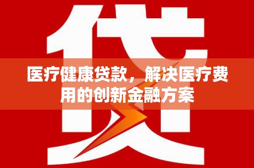 洛川医疗健康贷款，解决医疗费用的创新金融方案