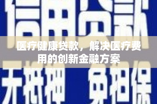 洛川医疗健康贷款，解决医疗费用的创新金融方案