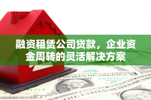 洛川融资租赁公司贷款，企业资金周转的灵活解决方案
