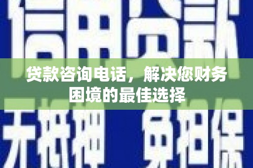 洛川贷款咨询电话，解决您财务困境的最佳选择