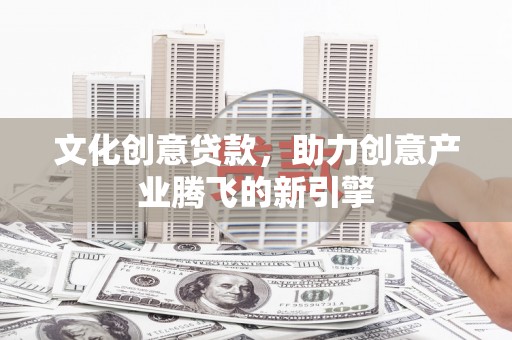 洛川文化创意贷款，助力创意产业腾飞的新引擎