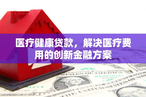 洛川医疗健康贷款，解决医疗费用的创新金融方案